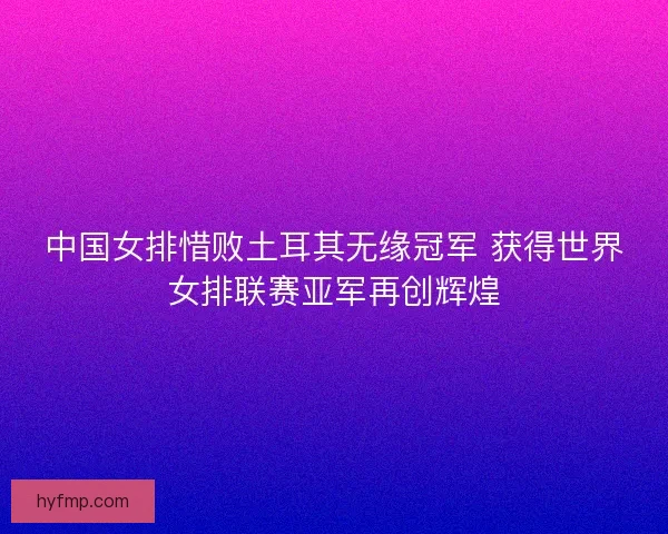 中国女排惜败土耳其无缘冠军 获得世界女排联赛亚军再创辉煌
