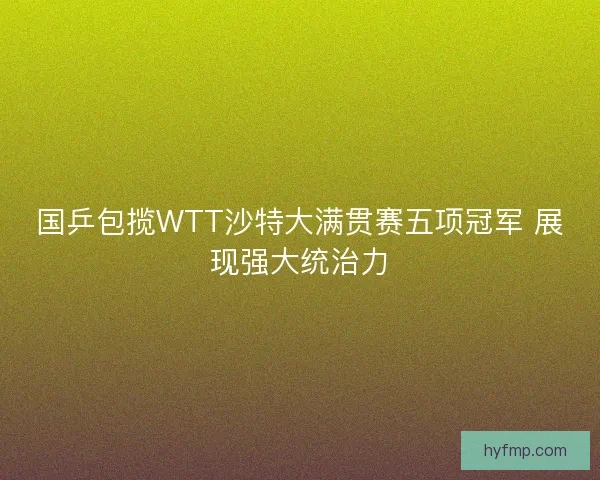 国乒包揽WTT沙特大满贯赛五项冠军 展现强大统治力