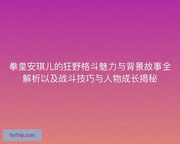 拳皇安琪儿的狂野格斗魅力与背景故事全解析以及战斗技巧与人物成长揭秘