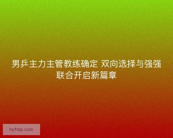 男乒主力主管教练确定 双向选择与强强联合开启新篇章