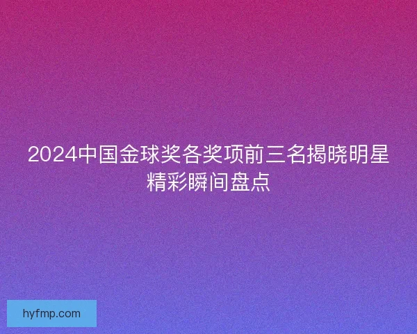 2024中国金球奖各奖项前三名揭晓明星精彩瞬间盘点