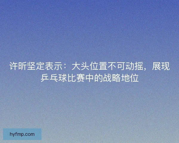 许昕坚定表示：大头位置不可动摇，展现乒乓球比赛中的战略地位