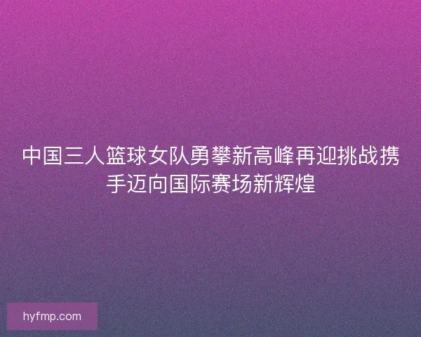 中国三人篮球女队勇攀新高峰再迎挑战携手迈向国际赛场新辉煌