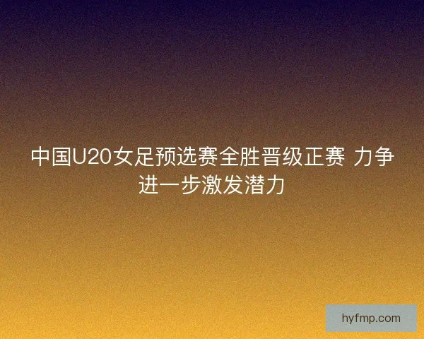 中国U20女足预选赛全胜晋级正赛 力争进一步激发潜力